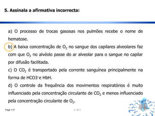 5. Assinala a afirmativa incorrecta:



  a) O processo de trocas gasosas nos pulmões recebe o nome de
  hematose.
  b) A baixa concentração de O2 no sangue dos capilares alveolares faz
  com que O2 no alvéolo passe do ar alveolar para o sangue no capilar
  por difusão facilitada.
  c) O CO2 é transportado pela corrente sanguínea principalmente na
  forma de HCO3–e HbH.
  d) O controle da frequência dos movimentos respiratórios é muito
  influenciado pela concentração circulante de CO2 e menos influenciado
  pela concentração circulante de O2.
Page  27                           IL 2011
 