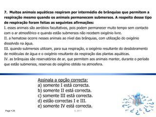 7. Muitos animais aquáticos respiram por intermédio de brânquias que permitem a
respiração mesmo quando os animais permanecem submersos. A respeito desse tipo
de respiração foram feitas as seguintes afirmações:
I. esses animais são aeróbios facultativos, pois podem permanecer muito tempo sem contacto
com o ar atmosférico e quando estão submersos não recebem oxigénio livre.
II. a hematose ocorre nesses animais ao nível das brânquias, com utilização do oxigénio
dissolvido na água.
III. quando submersos utilizam, para sua respiração, o oxigénio resultante do desdobramento
de moléculas de água e o oxigénio resultante da respiração das plantas aquáticas.
IV. as brânquias são reservatórios de ar, que permitem aos animais manter, durante o período
que estão submersos, reservas do oxigénio obtido na atmosfera.



                      Assinala a opção correcta:
                      a) somente I está correcta.
                      b) somente II está correcta.
                      c) somente III está correcta.
                      d) estão correctas I e III.
                      e) somente IV está correcta.
Page  29                                    IL 2011
 
