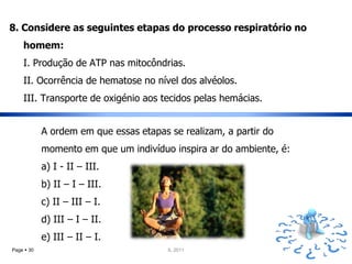8. Considere as seguintes etapas do processo respiratório no
    homem:
    I. Produção de ATP nas mitocôndrias.
    II. Ocorrência de hematose no nível dos alvéolos.
    III. Transporte de oxigénio aos tecidos pelas hemácias.


            A ordem em que essas etapas se realizam, a partir do
            momento em que um indivíduo inspira ar do ambiente, é:
            a) I - II – III.
            b) II – I – III.
            c) II – III – I.
            d) III – I – II.
            e) III – II – I.
Page  30                               IL 2011
 