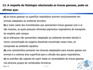 12. A respeito da fisiologia relacionada as trocas gasosas, pode-se
afirmar que:

a) as trocas gasosas na superfície respiratória ocorrem exclusivamente em
animais adaptados ao ambiente terrestre.
b) a maior parte dos invertebrados que apresentam trocas gasosas com o ar
são insectos, os quais possuem eficientes pigmentos respiratórios de transporte
de oxigénio pelo sangue.
c) as brânquias não apresentam adaptação ao ambiente terrestre devido à
menor concentração de oxigénio dissolvido encontrado nesse meio, se
comparado ao ambiente aquático.
d) uma característica presente nas diversas adaptações para trocass gasosa nos
animais é a extensa área superficial para a difusão dos gases respiratórios.
e) os pulmões são capazes de suprir todas as necessidades de trocas gasosas
nos diversos grupos de vertebrados terrestres.
Page  34                               IL 2011
 