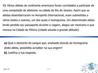 13. Vários atletas do continente americano foram convidados a participar de
uma competição de atletismo na cidade do Rio de Janeiro. Assim que os
atletas desembarcaram no Aeroporto Internacional, eram submetidos a
vários testes e exames, um dos quais o hemograma. Um determinado atleta
tendo perdido seu passaporte durante a viagem, alegou ser mexicano e que
morava na Cidade do México (cidade situada a grande altitude).



 a) Qual o elemento do sangue que, analisado através do hemograma
 deste atleta, possibilita acreditar na sua origem?
 b) Justifica a tua resposta.




Page  35                            IL 2011
 