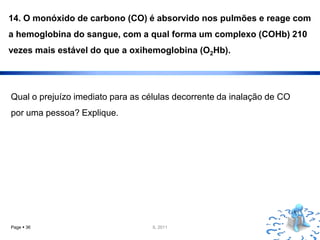14. O monóxido de carbono (CO) é absorvido nos pulmões e reage com
a hemoglobina do sangue, com a qual forma um complexo (COHb) 210
vezes mais estável do que a oxihemoglobina (O2Hb).




Qual o prejuízo imediato para as células decorrente da inalação de CO
por uma pessoa? Explique.




Page  36                          IL 2011
 