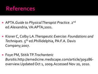  APTA.Guide to PhysicalTherapist Practice. 2nd
ed.Alexandria,VA:APTA;2001.
 Kisner C, Colby LA.Therapeutic Exercise: Foundations and
Techniques. 5th ed.Phillidelphia, PA:F.A. Davis
Company;2007.
 Foye PM, StitikTP.Trochanteric
Bursitis.http://emedicine.medscape.com/article/309286-
overview.Updated Oct 1, 2009.Accessed Nov 20, 2010.
 