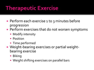  Perform each exercise 1 to 3 minutes before
progression
 Perform exercises that do not worsen symptoms
 Modify intensity
 Position
 Time performed
 Weight-bearing exercises or partial weight-
bearing exercise
 Biking
 Weight shifting exercises on parallel bars
 