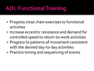  Progress close chain exercises to functional
activities
 Increase eccentric resistance and demand for
controlled speed to return-to-work activities
 Progress to patterns of movement consistent
with the desired day-to-day activities
 Practice timing and sequencing of events
 