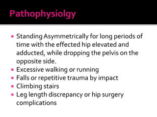  StandingAsymmetrically for long periods of
time with the effected hip elevated and
adducted, while dropping the pelvis on the
opposite side.
 Excessive walking or running
 Falls or repetitive trauma by impact
 Climbing stairs
 Leg length discrepancy or hip surgery
complications
 