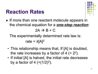 Reaction Rates
 If more than one reactant molecule appears in
the chemical equation for a one-step reaction:
2A  B + C
The experimentally determined rate law is:
rate = k[A]2
11
• This relationship means that, If [A] is doubled,
the rate increases by a factor of 4 (= 22).
• If initial [A] is halved, the initial rate decreases
by a factor of 4 (=(1/2)2).
 