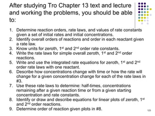 After studying Tro Chapter 13 text and lecture
and working the problems, you should be able
to:
123
1. Determine reaction orders, rate laws, and values of rate constants
given a set of initial rates and initial concentrations.
2. Identify overall orders of reactions and order in each reactant given
a rate law.
3. Know units for zeroth, 1st and 2nd order rate constants.
4. Write the rate laws for simple overall zeroth, 1st and 2nd order
reactions.
5. Write and use the integrated rate equations for zeroth, 1st and 2nd
order rate laws with one reactant.
6. Describe how concentrations change with time or how the rate will
change for a given concentration change for each of the rate laws in
#3.
7. Use these rate laws to determine: half-times, concentrations
remaining after a given reaction time or from a given starting
concentration and rate constants.
8. Identify or draw and describe equations for linear plots of zeroth, 1st
and 2nd order reactions.
9. Determine order of reaction given plots in #8.
 