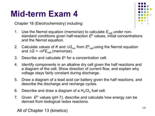 Mid-term Exam 4
125
Chapter 18 (Electrochemistry) including:
1. Use the Nernst equation (memorize) to calculate Ecell under non-
standard conditions given half-reaction E0 values, initial concentrations
and the Nernst equation.
2. Calculate values of K and Grxn from E0
cell using the Nernst equation
and G = -nFEcell (memorize).
3. Describe and calculate Eo for a concentration cell.
4. Identify components in an alkaline dry cell given the half reactions and
a diagram of the cell. Show direction of current flow, and explain why
voltage stays fairly constant during discharge.
5. Draw a diagram of a lead acid car battery given the half reactions, and
describe the discharge and recharge cycles.
6. Describe and draw a diagram of a H2/O2 fuel cell.
7. Given E0’ values (pH 7), describe and calculate how energy can be
derived from biological redox reactions.
All of Chapter 13 (kinetics)
 