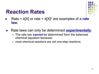 Reaction Rates
 Rate = k[X] or rate = k[X]2 are examples of a rate
law.
12
 Rate laws can only be determined experimentally.
 The rate law cannot be determined from the balanced
chemical equation because:
 most chemical reactions are not one-step reactions.
 