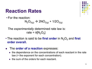 Reaction Rates
 The order of a reaction expresses:
 the dependence on the concentrations of each reactant in the rate
law (= the exponent for each concentration).
 the sum of the orders for each reactant.
13
• For the reaction:
N2O5(g)  2NO2(g) + 1/2O2(g)
The experimentally determined rate law is:
rate = k[N2O5]
• The reaction is said to be first order in N2O5 and first
order overall.
 