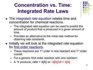 Concentration vs. Time:
Integrated Rate Laws
 The integrated rate equation relates time and
concentration for chemical reactions.
 The integrated rate equation can be used to predict the
amount of product that is produced in a given amount of
time.
 Provides an alternative to the initial rate method for
obtaining rate constants.
 Initially we will look at the integrated rate equation
for first order reactions.
 These reactions are 1st order in one reactant and 1st order
overall.
 For a generic first order reaction with one reactant:
 A  products, rate = k[A]
35
or -d[A]/dt = k[A]
 