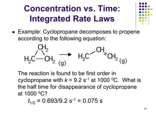 Concentration vs. Time:
Integrated Rate Laws
 Example: Cyclopropane decomposes to propene
according to the following equation:
The reaction is found to be first order in
cyclopropane with k = 9.2 s-1 at 1000 0C. What is
the half time for disappearance of cyclopropane
at 1000 0C?
40
t1/2 = 0.693/9.2 s-1 = 0.075 s
 