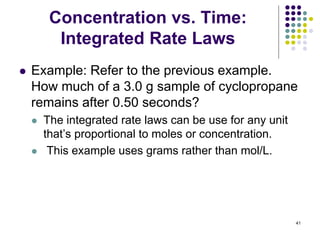 Concentration vs. Time:
Integrated Rate Laws
 Example: Refer to the previous example.
How much of a 3.0 g sample of cyclopropane
remains after 0.50 seconds?
 The integrated rate laws can be use for any unit
that’s proportional to moles or concentration.
 This example uses grams rather than mol/L.
41
 