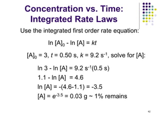 Concentration vs. Time:
Integrated Rate Laws
42
ln [A]0 - ln [A] = kt
[A]0 = 3, t = 0.50 s, k = 9.2 s-1, solve for [A]:
ln 3 - ln [A] = 9.2 s-1(0.5 s)
1.1 - ln [A] = 4.6
ln [A] = -(4.6-1.1) = -3.5
[A] = e-3.5 = 0.03 g ~ 1% remains
Use the integrated first order rate equation:
 