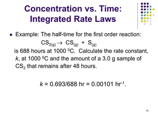 Concentration vs. Time:
Integrated Rate Laws
 Example: The half-time for the first order reaction:
CS2(g)  CS(g) + S(g)
is 688 hours at 1000 0C. Calculate the rate constant,
k, at 1000 0C and the amount of a 3.0 g sample of
CS2 that remains after 48 hours.
43
k = 0.693/688 hr = 0.00101 hr-1.
 