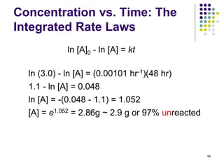 Concentration vs. Time: The
Integrated Rate Laws
44
ln [A]0 - ln [A] = kt
ln (3.0) - ln [A] = (0.00101 hr-1)(48 hr)
1.1 - ln [A] = 0.048
ln [A] = -(0.048 - 1.1) = 1.052
[A] = e1.052 = 2.86g ~ 2.9 g or 97% unreacted
 