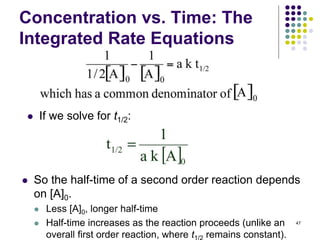 Concentration vs. Time: The
Integrated Rate Equations
 If we solve for t1/2:
 So the half-time of a second order reaction depends
on [A]0.
 Less [A]0, longer half-time
 Half-time increases as the reaction proceeds (unlike an
overall first order reaction, where t remains constant).
47
 