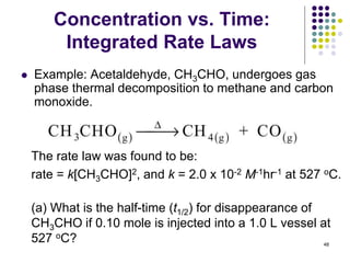 Concentration vs. Time:
Integrated Rate Laws
 Example: Acetaldehyde, CH3CHO, undergoes gas
phase thermal decomposition to methane and carbon
monoxide.
The rate law was found to be:
rate = k[CH3CHO]2, and k = 2.0 x 10-2 M-1hr-1 at 527 oC.
(a) What is the half-time (t1/2) for disappearance of
CH3CHO if 0.10 mole is injected into a 1.0 L vessel at
527 oC? 48
 