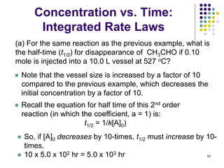 Concentration vs. Time:
Integrated Rate Laws
52
(a) For the same reaction as the previous example, what is
the half-time (t1/2) for disappearance of CH3CHO if 0.10
mole is injected into a 10.0 L vessel at 527 oC?
● So, if [A]0 decreases by 10-times, t1/2 must increase by 10-
times,
● 10 x 5.0 x 102 hr = 5.0 x 103 hr
● Note that the vessel size is increased by a factor of 10
compared to the previous example, which decreases the
initial concentration by a factor of 10.
● Recall the equation for half time of this 2nd order
reaction (in which the coefficient, a = 1) is:
t1/2 = 1/k[A]0)
 