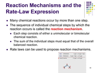 Reaction Mechanisms and the
Rate-Law Expression
 Many chemical reactions occur by more than one step.
 The sequence of individual chemical steps by which the
reaction occurs is called the reaction mechanism.
 Each step consists of either a unimolecular or bimolecular
chemical reaction.
 The sum of the individual steps must equal that of the overall
balanced reaction.
 Rate laws can be used to propose reaction mechanisms.
84
 