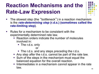 Reaction Mechanisms and the
Rate-Law Expression
 The slowest step (the “bottleneck”) in a reaction mechanism
is the rate-determining step (r.d.s.) (sometimes called the
rate-limiting step).
85
 Rules for a mechanism to be consistent with the
experimentally determined rate law.
 Reaction orders indicate the number of molecules
involved in:
 The r.d.s. only
or
 The r.d.s. and any steps preceding the r.d.s.
 Any step after the r.d.s. cannot be part of the rate law.
 Sum of the steps in the mechanism must equal the
balanced equation for the overall reaction.
 Intermediates in a mechanism cannot appear in the rate
law.
 