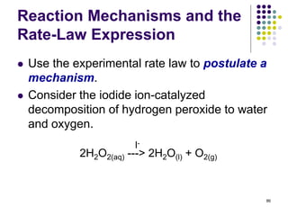 Reaction Mechanisms and the
Rate-Law Expression
 Use the experimental rate law to postulate a
mechanism.
 Consider the iodide ion-catalyzed
decomposition of hydrogen peroxide to water
and oxygen.
86
2H2O2(aq) ---> 2H2O(l) + O2(g)
I-
 