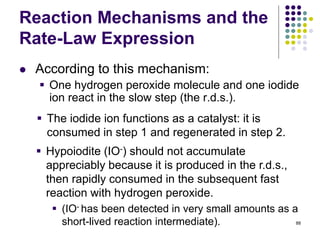 Reaction Mechanisms and the
Rate-Law Expression
 According to this mechanism:
 One hydrogen peroxide molecule and one iodide
ion react in the slow step (the r.d.s.).
88
 The iodide ion functions as a catalyst: it is
consumed in step 1 and regenerated in step 2.
 Hypoiodite (IO-) should not accumulate
appreciably because it is produced in the r.d.s.,
then rapidly consumed in the subsequent fast
reaction with hydrogen peroxide.
 (IO- has been detected in very small amounts as a
short-lived reaction intermediate).
 