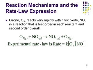 Reaction Mechanisms and the
Rate-Law Expression
 Ozone, O3, reacts very rapidly with nitric oxide, NO,
in a reaction that is first order in each reactant and
second order overall.
89
 