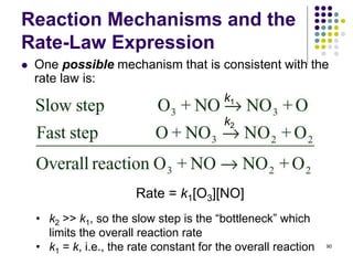Reaction Mechanisms and the
Rate-Law Expression
 One possible mechanism that is consistent with the
rate law is:
90
k1
k2
Rate = k1[O3][NO]
• k2 >> k1, so the slow step is the “bottleneck” which
limits the overall reaction rate
• k1 = k, i.e., the rate constant for the overall reaction
 