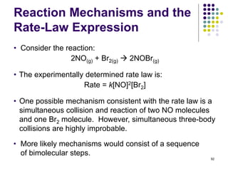 Reaction Mechanisms and the
Rate-Law Expression
92
• Consider the reaction:
2NO(g) + Br2(g)  2NOBr(g)
• The experimentally determined rate law is:
Rate = k[NO]2[Br2]
• One possible mechanism consistent with the rate law is a
simultaneous collision and reaction of two NO molecules
and one Br2 molecule. However, simultaneous three-body
collisions are highly improbable.
• More likely mechanisms would consist of a sequence
of bimolecular steps.
 