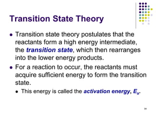 Transition State Theory
 Transition state theory postulates that the
reactants form a high energy intermediate,
the transition state, which then rearranges
into the lower energy products.
 For a reaction to occur, the reactants must
acquire sufficient energy to form the transition
state.
 This energy is called the activation energy, Ea.
94
 