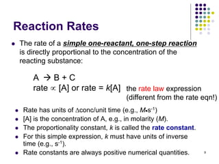 Reaction Rates
 The rate of a simple one-reactant, one-step reaction
is directly proportional to the concentration of the
reacting substance:
 Rate has units of conc/unit time (e.g., Ms-1)
 [A] is the concentration of A, e.g., in molarity (M).
 The proportionality constant, k is called the rate constant.
 For this simple expression, k must have units of inverse
time (e.g., s-1).
 Rate constants are always positive numerical quantities. 9
A  B + C
rate  [A] or rate = k[A] the rate law expression
(different from the rate eqn!)
 