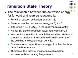 Transition State Theory
 The relationship between the activation energy
for forward and reverse reactions is:
 Forward reaction activation energy = Ea
 Reverse reaction activation energy = Ea + E
 difference = E (~Hrxn, a thermodynamic quantity)
 Higher Ea, slower reaction, lower rate constant, k.
 In order for a reaction to reach the transition state and
convert to products, the combined kinetic energy of
the colliding molecules must be ≥ Ea.
 One way to increase kinetic energy of molecules is to
raise the temperature.
 Therefore, the rates of most chemical reaction
increase with increasing temperature. 98
 