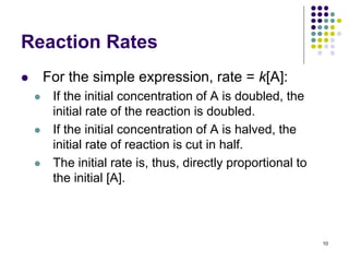 Reaction Rates
 For the simple expression, rate = k[A]:
 If the initial concentration of A is doubled, the
initial rate of the reaction is doubled.
 If the initial concentration of A is halved, the
initial rate of reaction is cut in half.
 The initial rate is, thus, directly proportional to
the initial [A].
10
 