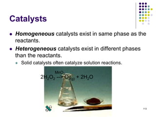 Catalysts
 Homogeneous catalysts exist in same phase as the
reactants.
 Heterogeneous catalysts exist in different phases
than the reactants.
 Solid catalysts often catalyze solution reactions.
113
2H2O2 --> O2(g) + 2H2O
MnO2
 