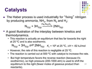 Catalysts
 The Haber process is used industrially for “fixing” nitrogen
by producing ammonia, NH3, from N2 and H2:
117
N2(g) + 3H2(g) --------> 2NH3(g)
Fe,Fe2O3
• A good illustration of the interplay between kinetics and
thermodynamics.
• This reaction is actually an equilibrium that lies far towards the right
at 25 0C and is also exothermic.
N2(g) + 3H2(g) 2NH3(g) Kc = 108 at 25 0C, H = -92 kJ/mol
• However, the rate of this reaction is negligible at 25 0C.
• The reaction is carried out at 500 0C with catalyst to increase the rate.
• But high temperature favors the reverse reaction (because it’s
exothermic), so high pressure (200-1000 atm) is used to shift the
equilibrium to the right (fewer moles of gaseous product than
reactants).
 