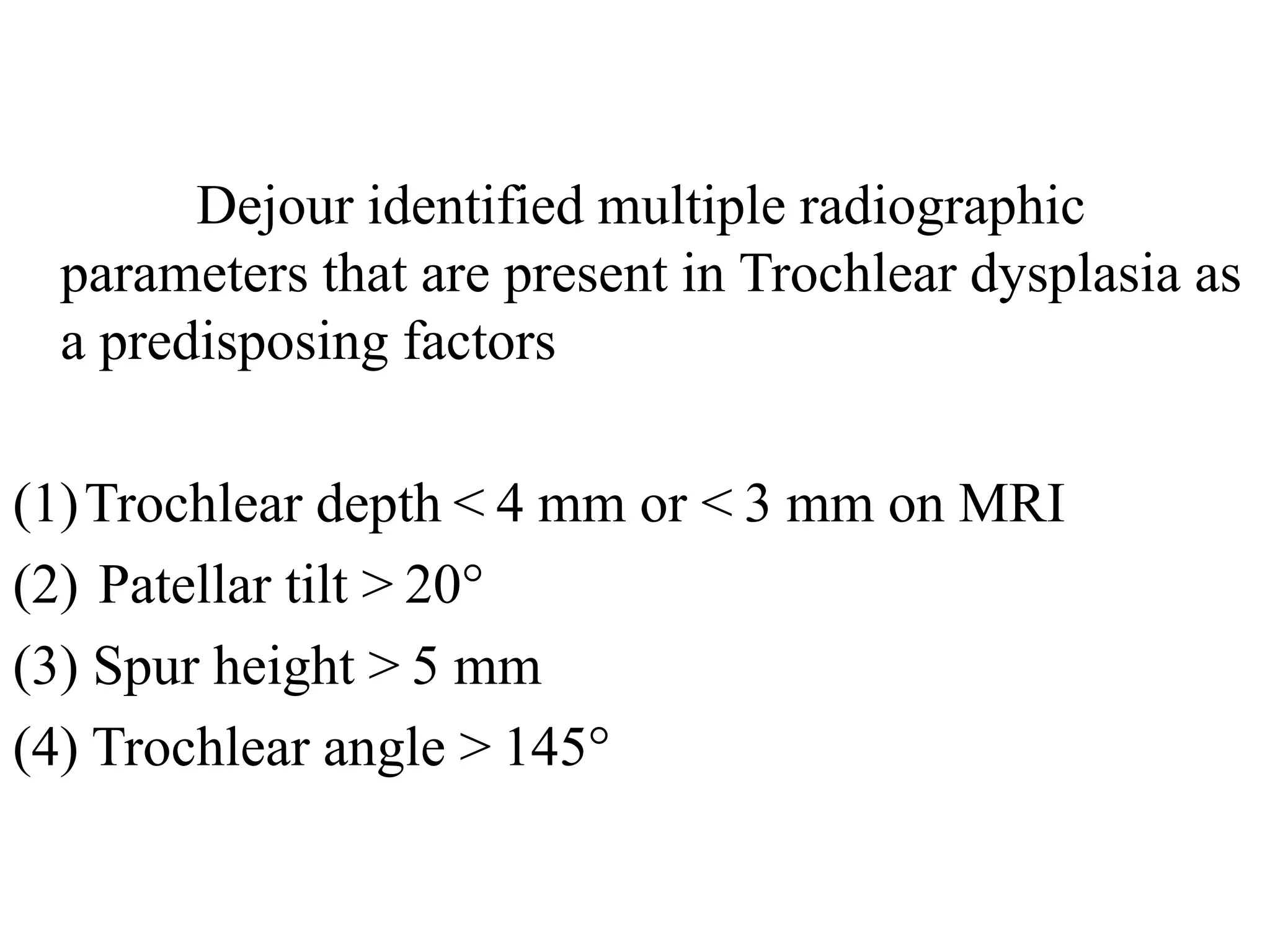 Dejour identified multiple radiographic
parameters that are present in Trochlear dysplasia as
a predisposing factors
(1)Trochlear depth < 4 mm or < 3 mm on MRI
(2) Patellar tilt > 20°
(3) Spur height > 5 mm
(4) Trochlear angle > 145°
 