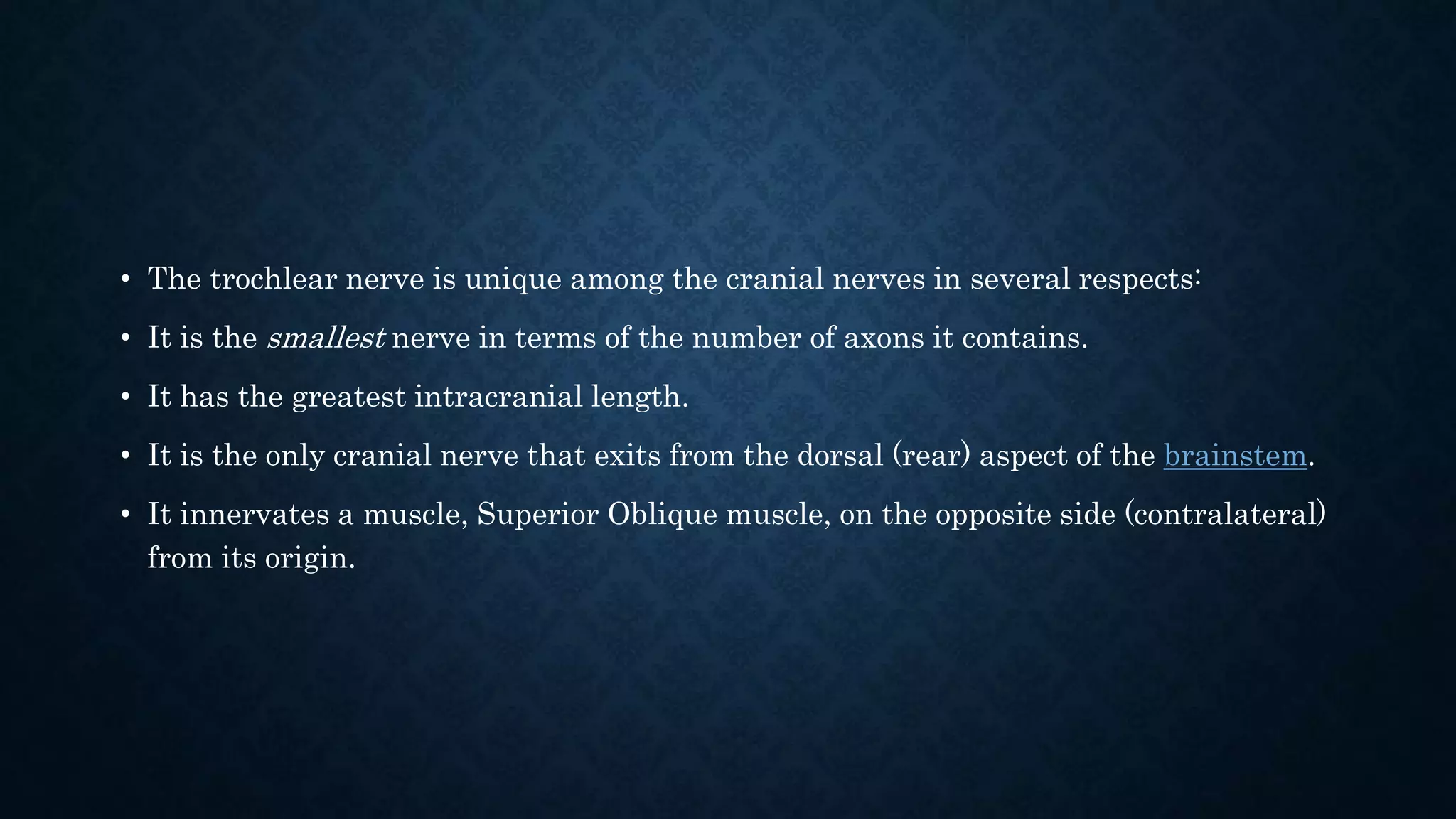 • The trochlear nerve is unique among the cranial nerves in several respects:
• It is the smallest nerve in terms of the number of axons it contains.
• It has the greatest intracranial length.
• It is the only cranial nerve that exits from the dorsal (rear) aspect of the brainstem.
• It innervates a muscle, Superior Oblique muscle, on the opposite side (contralateral)
from its origin.
 