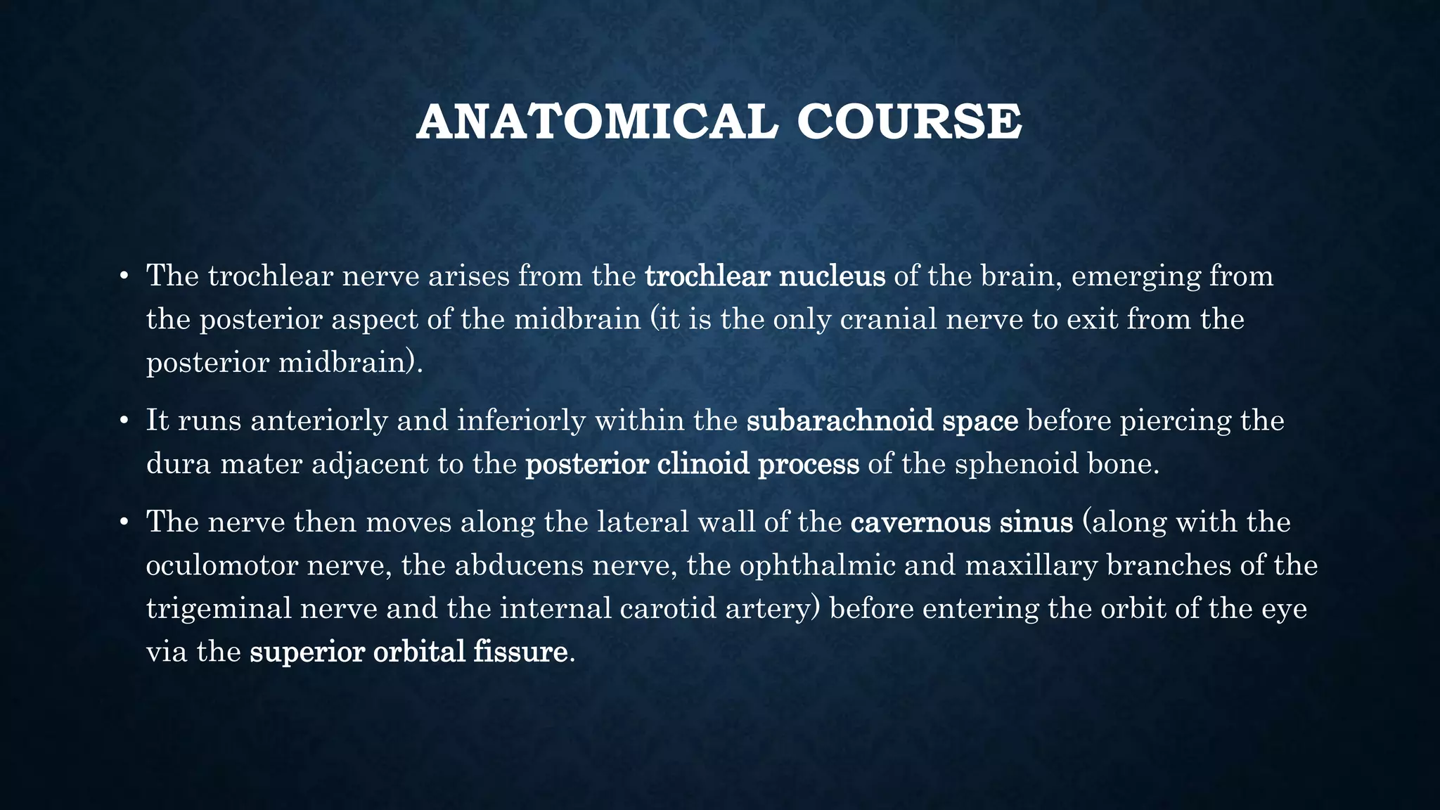 ANATOMICAL COURSE
• The trochlear nerve arises from the trochlear nucleus of the brain, emerging from
the posterior aspect of the midbrain (it is the only cranial nerve to exit from the
posterior midbrain).
• It runs anteriorly and inferiorly within the subarachnoid space before piercing the
dura mater adjacent to the posterior clinoid process of the sphenoid bone.
• The nerve then moves along the lateral wall of the cavernous sinus (along with the
oculomotor nerve, the abducens nerve, the ophthalmic and maxillary branches of the
trigeminal nerve and the internal carotid artery) before entering the orbit of the eye
via the superior orbital fissure.
 