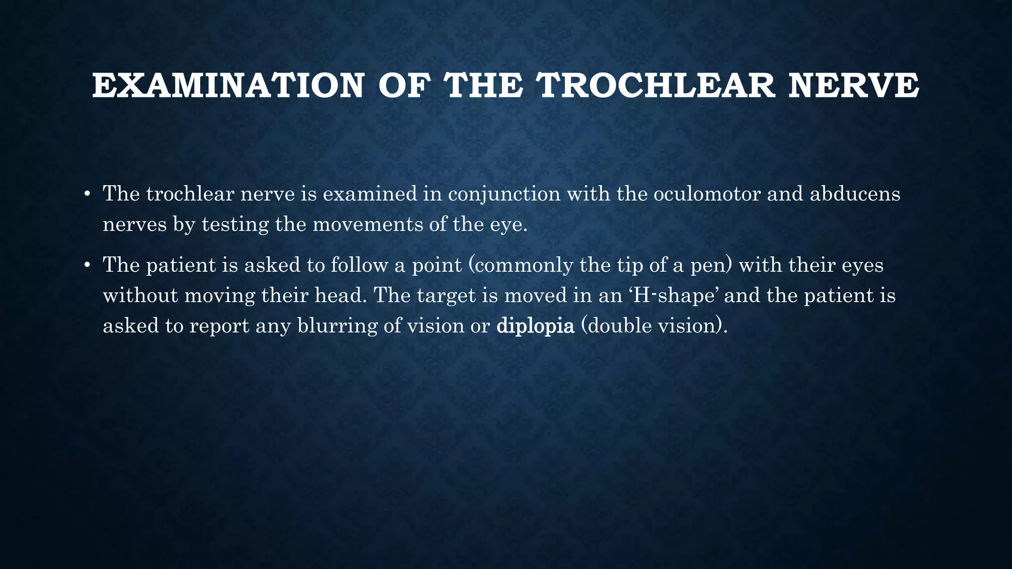 EXAMINATION OF THE TROCHLEAR NERVE
• The trochlear nerve is examined in conjunction with the oculomotor and abducens
nerves by testing the movements of the eye.
• The patient is asked to follow a point (commonly the tip of a pen) with their eyes
without moving their head. The target is moved in an ‘H-shape’ and the patient is
asked to report any blurring of vision or diplopia (double vision).
 