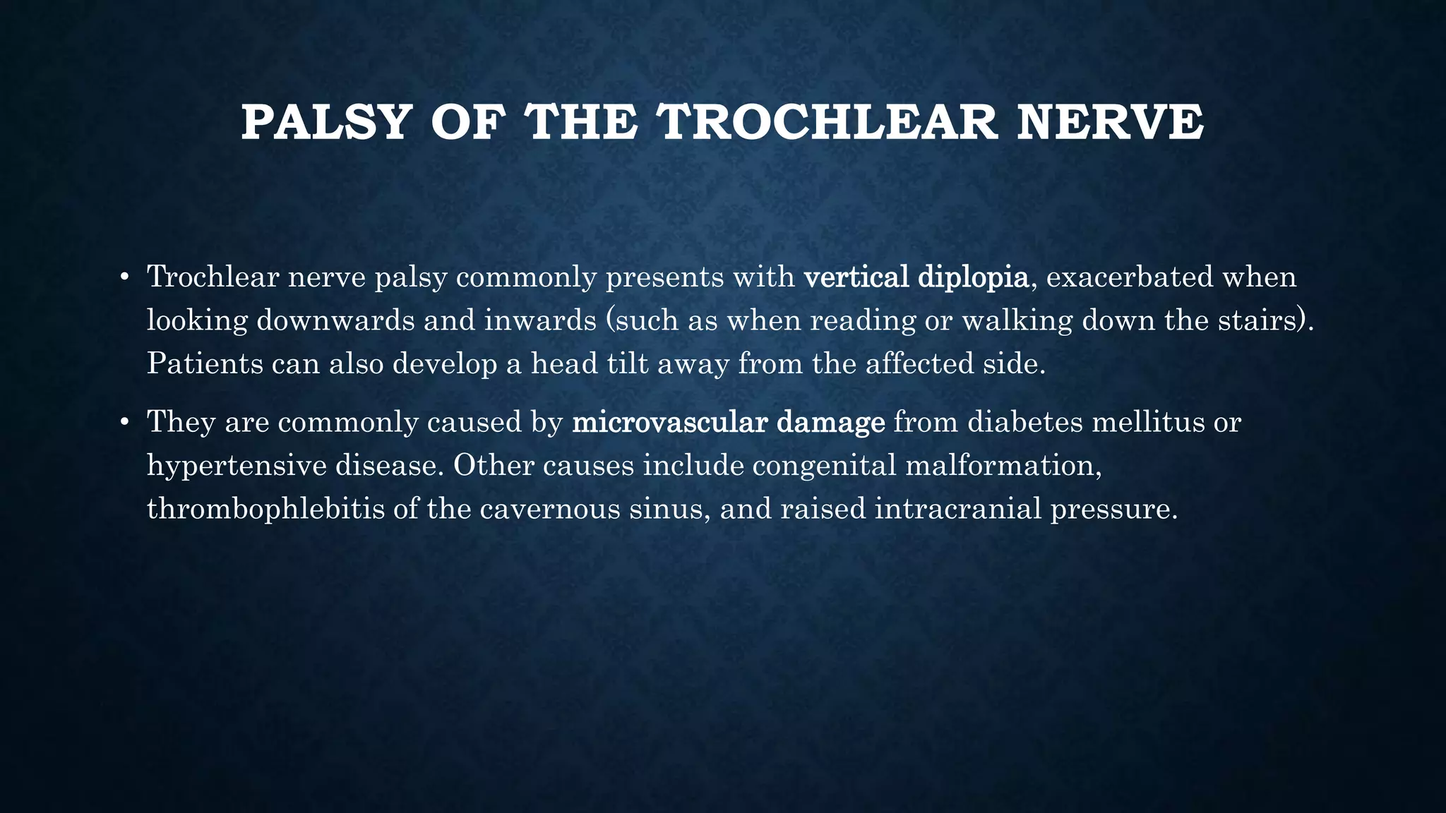 PALSY OF THE TROCHLEAR NERVE
• Trochlear nerve palsy commonly presents with vertical diplopia, exacerbated when
looking downwards and inwards (such as when reading or walking down the stairs).
Patients can also develop a head tilt away from the affected side.
• They are commonly caused by microvascular damage from diabetes mellitus or
hypertensive disease. Other causes include congenital malformation,
thrombophlebitis of the cavernous sinus, and raised intracranial pressure.
 