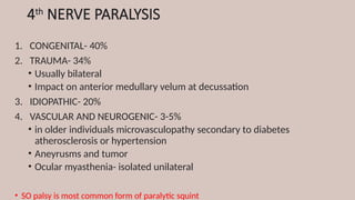 4th
NERVE PARALYSIS
1. CONGENITAL- 40%
2. TRAUMA- 34%
• Usually bilateral
• Impact on anterior medullary velum at decussation
3. IDIOPATHIC- 20%
4. VASCULAR AND NEUROGENIC- 3-5%
• in older individuals microvasculopathy secondary to diabetes
atherosclerosis or hypertension
• Aneyrusms and tumor
• Ocular myasthenia- isolated unilateral
• SO palsy is most common form of paralytic squint
 