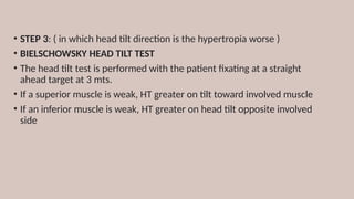 • STEP 3: ( in which head tilt direction is the hypertropia worse )
• BIELSCHOWSKY HEAD TILT TEST
• The head tilt test is performed with the patient fixating at a straight
ahead target at 3 mts.
• If a superior muscle is weak, HT greater on tilt toward involved muscle
• If an inferior muscle is weak, HT greater on head tilt opposite involved
side
 