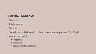 3. ORBITAL SYNDROME
• Trauma
• Infalmmation
• Tumors
• Seen in association with other cranial nerve palsies: 3rd
, 5th
, 6th
• Associated with
• Proptosis
• Chemosis
• Conjunctival congestion
 