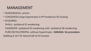 MANAGEMENT
• NONSURGICAL- prisms
• CONGENITAL:large hypertropia in PP treated by SO tucking
• ACQUIRED:
SMALL- ipsilateral IO weakening.
MODERATE- ipsilateral IO weakening with ipsilateral SR weakening .
PURE EXCYCLOTROPIA: without hypertropia –HARADA- Ito procedure
Splitting & ALT OF lateral half of SO tendon.
 