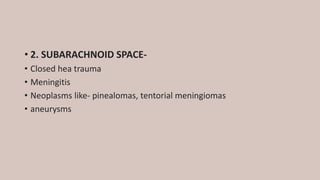 • 2. SUBARACHNOID SPACE-
• Closed hea trauma
• Meningitis
• Neoplasms like- pinealomas, tentorial meningiomas
• aneurysms
 