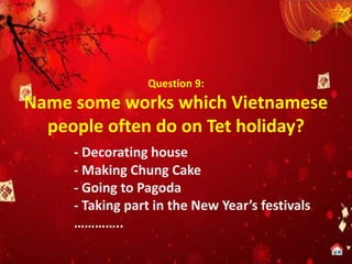 Question 9:
Name some works which Vietnamese
people often do on Tet holiday?
- Decorating house
- Making Chung Cake
- Going to Pagoda
- Taking part in the New Year’s festivals
…………..
 