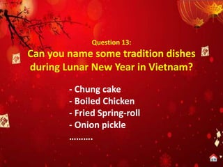 Question 13:
Can you name some tradition dishes
during Lunar New Year in Vietnam?
- Chung cake
- Boiled Chicken
- Fried Spring-roll
- Onion pickle
……….
 