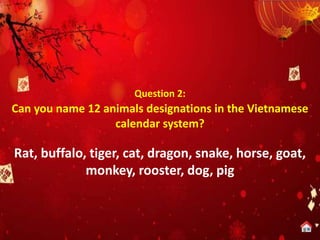 Question 2:
Can you name 12 animals designations in the Vietnamese
calendar system?
Rat, buffalo, tiger, cat, dragon, snake, horse, goat,
monkey, rooster, dog, pig
 
